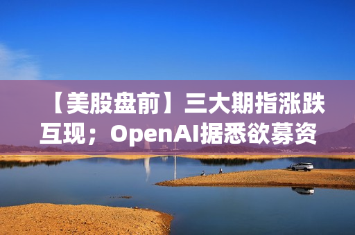 【美股盘前】三大期指涨跌互现；OpenAI据悉欲募资最高7万亿美元推动芯片项目；英伟达进军芯片定制业务