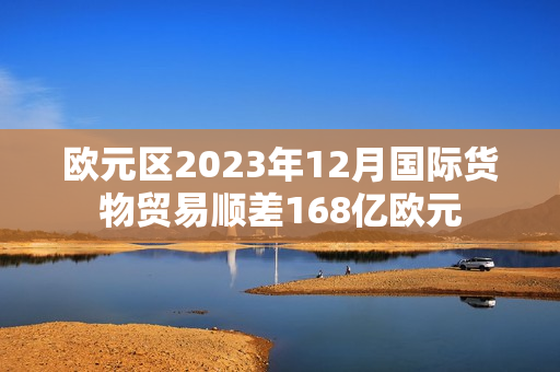 欧元区2023年12月国际货物贸易顺差168亿欧元