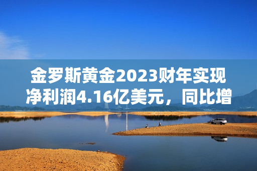 金罗斯黄金2023财年实现净利润4.16亿美元，同比增加1204.08%