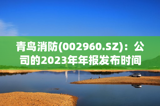 青鸟消防(002960.SZ)：公司的2023年年报发布时间为2024年3月26日