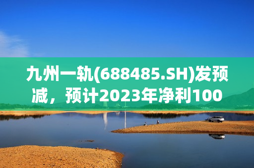 九州一轨(688485.SH)发预减，预计2023年净利100万元到800万元，同比大跌87.50%到98.44%