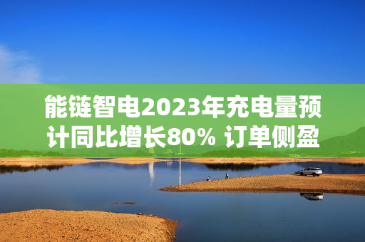 能链智电2023年充电量预计同比增长80% 订单侧盈利持续扩大