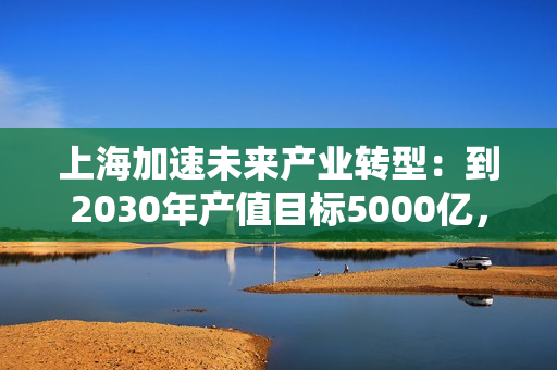 上海加速未来产业转型：到2030年产值目标5000亿，张江新药累计上市24个