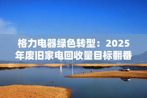 格力电器绿色转型：2025年废旧家电回收量目标翻番，引领家电产业低碳革命