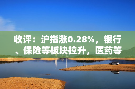 收评：沪指涨0.28%，银行、保险等板块拉升，医药等板块走低