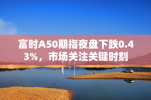 富时A50期指夜盘下跌0.43%，市场关注关键时刻