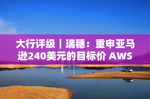 大行评级｜瑞穗：重申亚马逊240美元的目标价 AWS正在加速发展