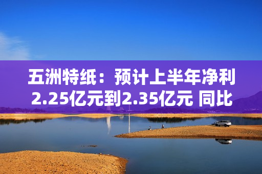 五洲特纸：预计上半年净利2.25亿元到2.35亿元 同比扭亏