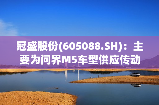 冠盛股份(605088.SH)：主要为问界M5车型供应传动轴总成产品