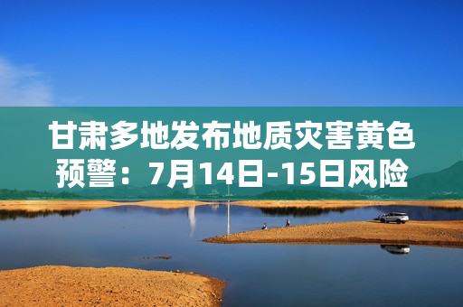 甘肃多地发布地质灾害黄色预警：7月14日-15日风险较高