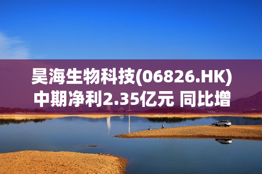 昊海生物科技(06826.HK)中期净利2.35亿元 同比增幅约14.64%