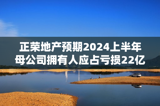 正荣地产预期2024上半年母公司拥有人应占亏损22亿元至24亿元