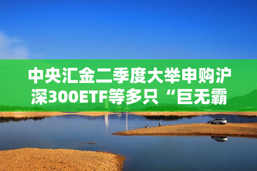 中央汇金二季度大举申购沪深300ETF等多只“巨无霸”ETF