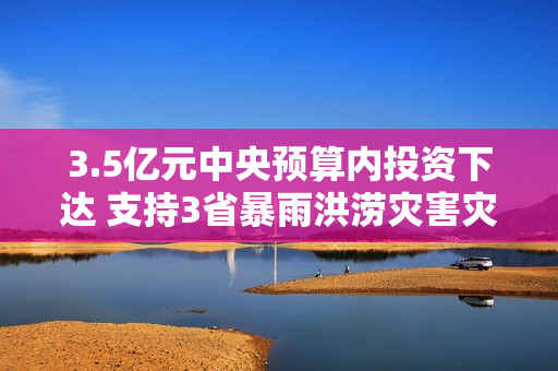 3.5亿元中央预算内投资下达 支持3省暴雨洪涝灾害灾后应急恢复