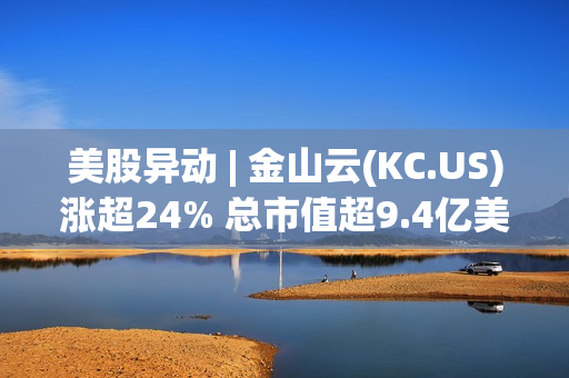 美股异动 | 金山云(KC.US)涨超24% 总市值超9.4亿美元