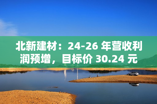 北新建材：24-26 年营收利润预增，目标价 30.24 元