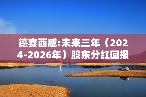 德赛西威:未来三年（2024-2026年）股东分红回报规划