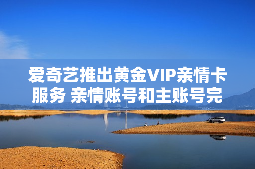 爱奇艺推出黄金VIP亲情卡服务 亲情账号和主账号完全独立