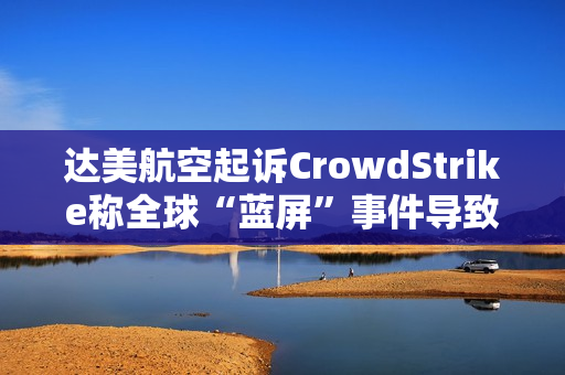 达美航空起诉CrowdStrike称全球“蓝屏”事件导致损失超5亿美元