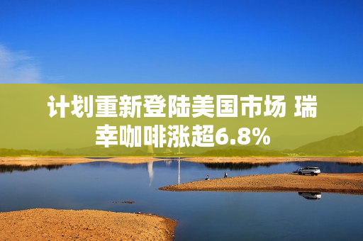 计划重新登陆美国市场 瑞幸咖啡涨超6.8%