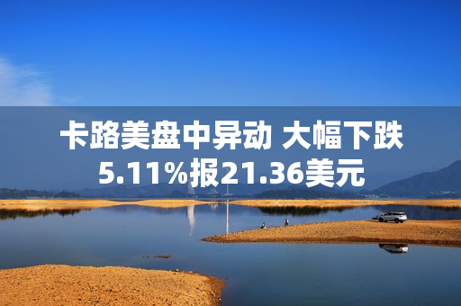 卡路美盘中异动 大幅下跌5.11%报21.36美元