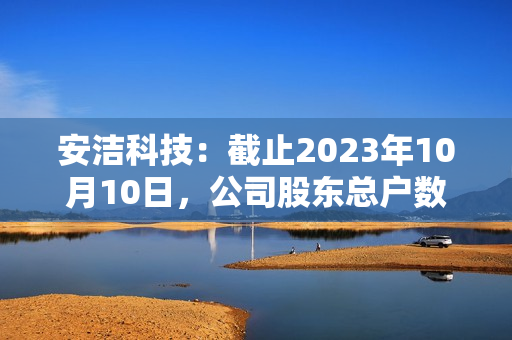 安洁科技：截止2023年10月10日，公司股东总户数约为51,100户