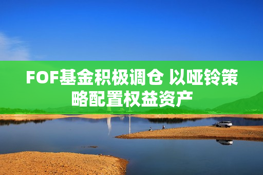 FOF基金积极调仓 以哑铃策略配置权益资产