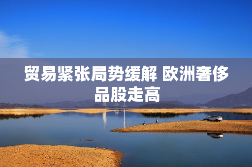 贸易紧张局势缓解 欧洲奢侈品股走高