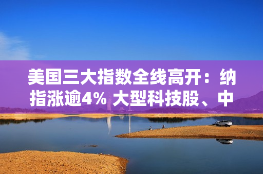 美国三大指数全线高开：纳指涨逾4% 大型科技股、中概股大涨