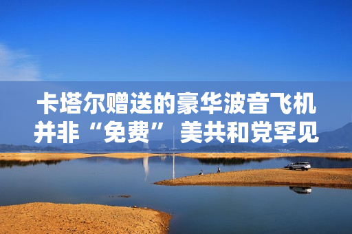 卡塔尔赠送的豪华波音飞机并非“免费” 美共和党罕见指责特朗普