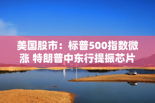 美国股市：标普500指数微涨 特朗普中东行提振芯片制造商