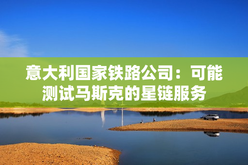 意大利国家铁路公司：可能测试马斯克的星链服务