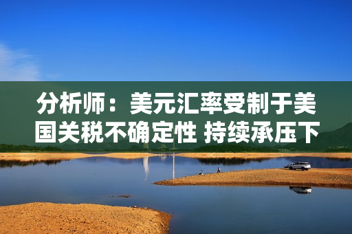 分析师：美元汇率受制于美国关税不确定性 持续承压下跌