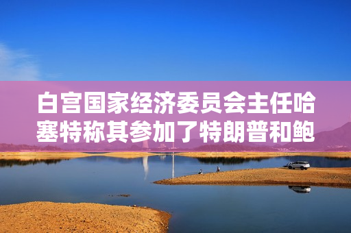 白宫国家经济委员会主任哈塞特称其参加了特朗普和鲍威尔的会谈