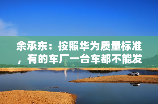 余承东：按照华为质量标准，有的车厂一台车都不能发货