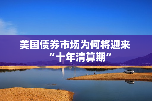 美国债券市场为何将迎来 “十年清算期”
