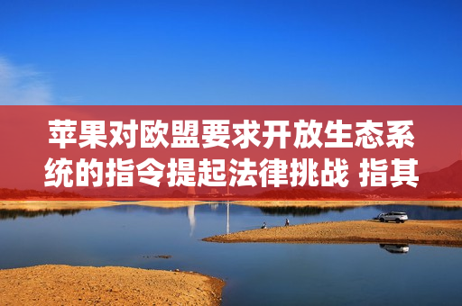 苹果对欧盟要求开放生态系统的指令提起法律挑战 指其阻碍创新