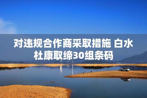 对违规合作商采取措施 白水杜康取缔30组条码
