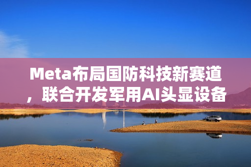 Meta布局国防科技新赛道，联合开发军用AI头显设备