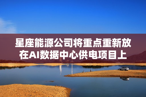 星座能源公司将重点重新放在AI数据中心供电项目上