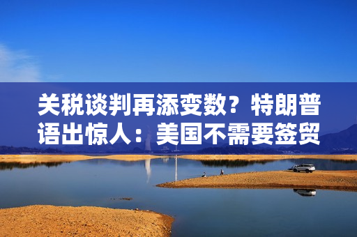 关税谈判再添变数？特朗普语出惊人：美国不需要签贸易协议