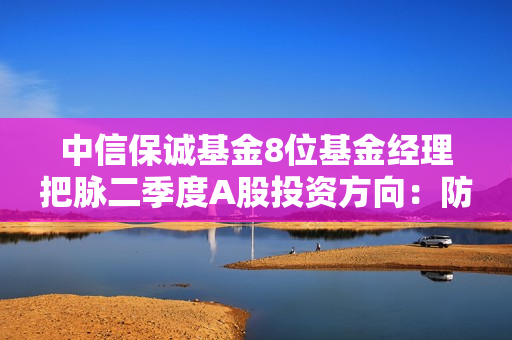 中信保诚基金8位基金经理把脉二季度A股投资方向：防御打底，成长突围