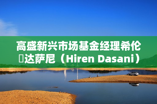 高盛新兴市场基金经理希伦・达萨尼（Hiren Dasani）离职