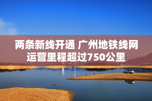 两条新线开通 广州地铁线网运营里程超过750公里