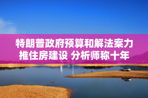 特朗普政府预算和解法案力推住房建设 分析师称十年内有望新增百万套保障房