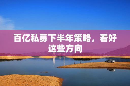百亿私募下半年策略，看好这些方向