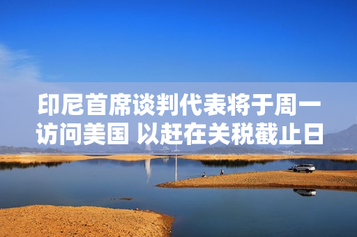 印尼首席谈判代表将于周一访问美国 以赶在关税截止日期前完成谈判
