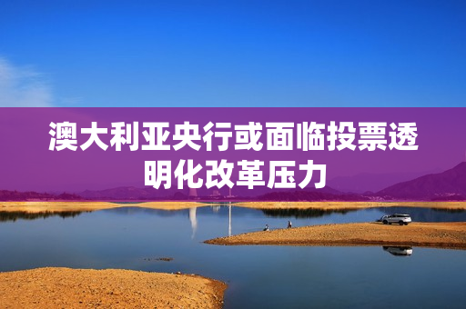 澳大利亚央行或面临投票透明化改革压力