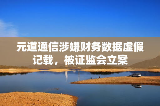 元道通信涉嫌财务数据虚假记载，被证监会立案
