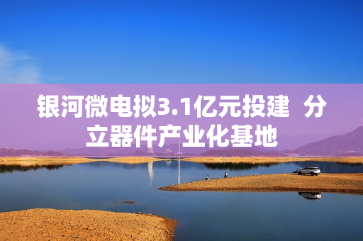 银河微电拟3.1亿元投建  分立器件产业化基地